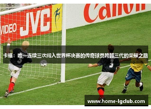 卡福：唯一连续三次闯入世界杯决赛的传奇球员跨越三代的荣耀之路