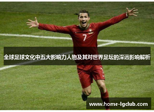 全球足球文化中五大影响力人物及其对世界足坛的深远影响解析