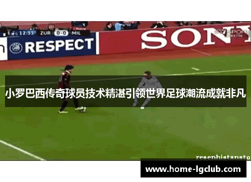 小罗巴西传奇球员技术精湛引领世界足球潮流成就非凡